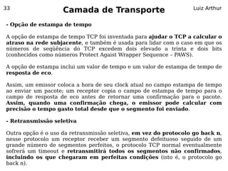 33
                    Camada de Transporte                          Luiz Arthur


- Opção de estampa de tempo

A opção de estampa de tempo TCP foi inventada para ajudar o TCP a calcular o
atraso na rede subjacente, e também é usada para lidar com o caso em que os
números de seqüência do TCP excedem dois elevado a trinta e dois bits
(conhecidos como números Protect Agaist Wrapper Sequence – PAWS).

A opção de estampa inclui um valor de tempo e um valor de estampa de tempo de
resposta de eco.

Assim, um emissor coloca a hora de seu clock atual no campo estampa de tempo
ao enviar um pacote; um receptor copia o campo de estampa de tempo para o
campo de resposta de eco antes de retornar uma confirmação para o pacote.
Assim, quando uma confirmação chega, o emissor pode calcular com
precisão o tempo gasto total desde que o segmento foi enviado.

- Retransmissão seletiva

Outra opção é o uso da retransmissão seletiva, em vez do protocolo go back n,
nesse protocolo um receptor receber um segmento defeituoso seguido de um
grande número de segmentos perfeitos, o protocolo TCP normal eventualmente
sofrerá um timeout e retransmitirá todos os segmentos não confirmados,
incluindo os que chegaram em perfeitas condições (isto é, o protocolo go
back n).
 