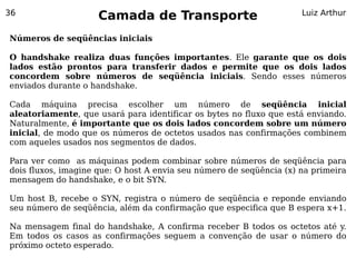 36
                     Camada de Transporte                            Luiz Arthur


Números de seqüências iniciais

O handshake realiza duas funções importantes. Ele garante que os dois
lados estão prontos para transferir dados e permite que os dois lados
concordem sobre números de seqüência iniciais. Sendo esses números
enviados durante o handshake.

Cada máquina precisa escolher um número de seqüência inicial
aleatoriamente, que usará para identificar os bytes no fluxo que está enviando.
Naturalmente, é importante que os dois lados concordem sobre um número
inicial, de modo que os números de octetos usados nas confirmações combinem
com aqueles usados nos segmentos de dados.

Para ver como as máquinas podem combinar sobre números de seqüência para
dois fluxos, imagine que: O host A envia seu número de seqüência (x) na primeira
mensagem do handshake, e o bit SYN.

Um host B, recebe o SYN, registra o número de seqüência e reponde enviando
seu número de seqüência, além da confirmação que especifica que B espera x+1.

Na mensagem final do handshake, A confirma receber B todos os octetos até y.
Em todos os casos as confirmações seguem a convenção de usar o número do
próximo octeto esperado.
 