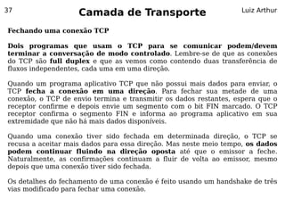 37
                    Camada de Transporte                          Luiz Arthur


Fechando uma conexão TCP

Dois programas que usam o TCP para se comunicar podem/devem
terminar a conversação de modo controlado. Lembre-se de que as conexões
do TCP são full duplex e que as vemos como contendo duas transferência de
fluxos independentes, cada uma em uma direção.

Quando um programa aplicativo TCP que não possui mais dados para enviar, o
TCP fecha a conexão em uma direção. Para fechar sua metade de uma
conexão, o TCP de envio termina e transmitir os dados restantes, espera que o
receptor confirme e depois envie um segmento com o bit FIN marcado. O TCP
receptor confirma o segmento FIN e informa ao programa aplicativo em sua
extremidade que não há mais dados disponíveis.

Quando uma conexão tiver sido fechada em determinada direção, o TCP se
recusa a aceitar mais dados para essa direção. Mas neste meio tempo, os dados
podem continuar fluindo na direção oposta até que o emissor a feche.
Naturalmente, as confirmações continuam a fluir de volta ao emissor, mesmo
depois que uma conexão tiver sido fechada.

Os detalhes do fechamento de uma conexão é feito usando um handshake de três
vias modificado para fechar uma conexão.
 