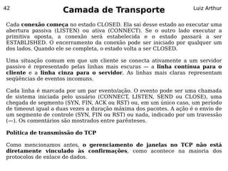 42
                    Camada de Transporte                            Luiz Arthur


Cada conexão começa no estado CLOSED. Ela sai desse estado ao executar uma
abertura passiva (LISTEN) ou ativa (CONNECT). Se o outro lado executar a
primitiva oposta, a conexão será estabelecida e o estado passará a ser
ESTABLISHED. O encerramento da conexão pode ser iniciado por qualquer um
dos lados. Quando ele se completa, o estado volta a ser CLOSED.

Uma situação comum em que um cliente se conecta ativamente a um servidor
passivo é representado pelas linhas mais escuras — a linha contínua para o
cliente e a linha cinza para o servidor. As linhas mais claras representam
seqüências de eventos incomuns.

Cada linha é marcada por um par evento/ação. O evento pode ser uma chamada
de sistema iniciada pelo usuário (CONNECT, LISTEN, SEND ou CLOSE), uma
chegada de segmento (SYN, FIN, ACK ou RST) ou, em um único caso, um período
de timeout igual a duas vezes a duração máxima dos pacotes. A ação é o envio de
um segmento de controle (SYN, FIN ou RST) ou nada, indicado por um travessão
(—). Os comentários são mostrados entre parênteses.

Política de transmissão do TCP

Como mencionamos antes, o gerenciamento de janelas no TCP não está
diretamente vinculado às confirmações, como acontece na maioria dos
protocolos de enlace de dados.
 
