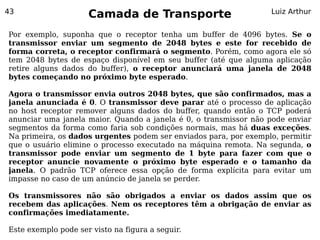 43
                     Camada de Transporte                         Luiz Arthur


Por exemplo, suponha que o receptor tenha um buffer de 4096 bytes. Se o
transmissor enviar um segmento de 2048 bytes e este for recebido de
forma correta, o receptor confirmará o segmento. Porém, como agora ele só
tem 2048 bytes de espaço disponível em seu buffer (até que alguma aplicação
retire alguns dados do buffer), o receptor anunciará uma janela de 2048
bytes começando no próximo byte esperado.

Agora o transmissor envia outros 2048 bytes, que são confirmados, mas a
janela anunciada é 0. O transmissor deve parar até o processo de aplicação
no host receptor remover alguns dados do buffer, quando então o TCP poderá
anunciar uma janela maior. Quando a janela é 0, o transmissor não pode enviar
segmentos da forma como faria sob condições normais, mas há duas exceções.
Na primeira, os dados urgentes podem ser enviados para, por exemplo, permitir
que o usuário elimine o processo executado na máquina remota. Na segunda, o
transmissor pode enviar um segmento de 1 byte para fazer com que o
receptor anuncie novamente o próximo byte esperado e o tamanho da
janela. O padrão TCP oferece essa opção de forma explícita para evitar um
impasse no caso de um anúncio de janela se perder.

Os transmissores não são obrigados a enviar os dados assim que os
recebem das aplicações. Nem os receptores têm a obrigação de enviar as
confirmações imediatamente.

Este exemplo pode ser visto na figura a seguir.
 