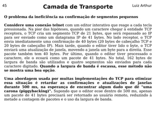 45
                     Camada de Transporte                            Luiz Arthur


O problema da ineficiência na confirmação de segmentos pequenos

Considere uma conexão telnet com um editor interativo que reage a cada tecla
pressionada. Na pior das hipóteses, quando um caractere chegar à entidade TCP
receptora, o TCP cria um segmento TCP de 21 bytes, que será repassado ao IP
para ser enviado como um datagrama IP de 41 bytes. No lado receptor, o TCP
envia imediatamente uma confirmação de 40 bytes (20 bytes de cabeçalho TCP e
20 bytes de cabeçalho IP). Mais tarde, quando o editor tiver lido o byte, o TCP
enviará uma atualização de janela, movendo a janela um byte para a direita. Esse
pacote também tem 40 bytes. Por último, quando o editor tiver processado o
caractere, ele o ecoará como um pacote de 41 bytes. No total, 162 bytes de
largura de banda são utilizados e quatro segmentos são enviados para cada
caractere digitado. Quando a largura de banda é escassa, esse método não
se mostra uma boa opção.

Uma abordagem usada por muitas implementações do TCP para otimizar
essa situação é retardar as confirmações e atualizações de janelas
durante 500 ms, na esperança de encontrar algum dado que dê "uma
carona (piggybacking)". Supondo que o editor ecoe dentro de 500 ms, apenas
um pacote de 41 bytes precisará ser retornado ao usuário remoto, reduzindo à
metade a contagem de pacotes e o uso da largura de banda.
 
