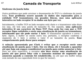 47
                     Camada de Transporte                             Luiz Arthur


Síndrome da Janela boba

Outro problema que pode arruinar o desempenho do TCP é a síndrome da janela
boba. Esse problema ocorre quando os dados são repassados para a
entidade TCP transmissora em grandes blocos, mas uma aplicação
interativa no lado receptor lê os dados um byte por vez.

Inicialmente, o buffer TCP no lado receptor está cheio e o transmissor sabe disso
(ou seja, ele tem uma janela de tamanho 0). Em seguida, uma aplicação
interativa lê um caractere do fluxo TCP. Essa ação faz com que o TCP
receptor fique satisfeito e envie uma atualização de janela ao transmissor,
informando que ele pode enviar 1 byte. O transmissor agradece e envia 1
byte. Agora, o buffer se enche outra vez; portanto, o receptor confirma o
segmento de 1 byte e atribui o valor 0 ao tamanho da janela. Esse
comportamento pode durar para sempre.

A solução apresentada por Clark é evitar que o receptor envie uma
atualização de janela para 1 byte. Em vez disso, ele é forçado a aguardar
até que haja um espaço considerável na janela para então anunciar o fato.
Para ser mais específico, o receptor não deve enviar uma atualização de
janela até que possa lidar com o tamanho máximo de segmento que
anunciou quando a conexão foi estabelecida, ou até que seu buffer esteja
com metade de sua capacidade livre (o que for menor).
 