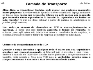 48
                     Camada de Transporte                            Luiz Arthur


Além disso, o transmissor também pode ajudar não enviando segmentos
muito pequenos. Ele deve tentar aguardar até ter acumulado espaço suficiente
na janela para enviar um segmento inteiro ou pelo menos um segmento
que contenha dados equivalentes à metade da capacidade do buffer no
lado receptor (o que ele deve estimar a partir do padrão de atualizações de
janelas que já recebeu).

Isso reduz o número          de chamadas ao TCP e, conseqüentemente, o
overhead. É óbvio que        isso também aumenta o tempo de resposta; no
entanto, para aplicações     não interativas como a transferência de arquivos, a
eficiência prevalece sobre   o tempo de resposta a solicitações individuais.



Controle de congestionamento do TCP

Quando a carga oferecida a qualquer rede é maior que sua capacidade,
acontece um congestionamento. A Internet não é exceção a essa regra.
Embora a camada de Inter-rede também tente gerenciar o congestionamento, o
trabalho mais pesado é feito pelo TCP pois a verdadeira solução para o
                                     ,
congestionamento é diminuir a taxa de transmissão de dados.
 