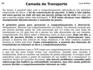 49
                     Camada de Transporte                            Luiz Arthur


Na teoria, é possível lidar com o congestionamento aplicando-se um princípio
emprestado da física: a lei da conservação de pacotes. A idéia é não injetar
um novo pacote na rede até que um pacote antigo sai da rede (ou seja, até
que o pacote antigo tenha sido entregue). O TCP tenta alcançar esse objetivo
manipulando dinamicamente o tamanho da janela.

O primeiro passo para gerenciar o congestionamento é detectá-lo.
Antigamente, detectar um congestionamento era difícil. Um timeout causado por
um pacote perdido podia ter sido provocado por (1) ruído em uma linha de
transmissão ou (2) pelo fato de o pacote ter sido descartado em um roteador
congestionado. Era difícil saber a diferença entre os dois casos. Hoje em dia, a
perda de pacotes devido a erros de transmissão é relativamente rara,
porque a maioria dos troncos de longa distância é de fibra (embora também
existam as redes sem fios). Como conseqüência, a maioria dos timeouts de
transmissão na Internet se deve a congestionamentos.

Antes de discutirmos como o TCP reage aos congestionamentos, vamos descrever
o que ele faz para tentar evitar sua ocorrência. Quando uma conexão é
estabelecida, deve-se escolher um tamanho de janela adequado. O receptor pode
especificar uma janela a partir do tamanho de seu buffer. Se o transmissor se
mantiver dentro do tamanho da janela, não haverá problemas causados pela
sobrecarga dos buffers na extremidade receptora, mas eles ainda poderão
ocorrer devido a congestionamentos internos na rede.
 