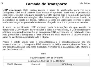 5
                     Camada de Transporte                              Luiz Arthur


UDP checksum: Este campo recebe a soma de verificação para ver se o
Datagrama UDP está correto. Esse campo é opcional (neste caso é preenchida
com zeros), isso foi feito para permitir ao UDP operar com o mínimo de overhead
possível, e torná-lo mais simples. Mas lembre-se que o IP não faz a verificação de
integridade da parte de dados. Portanto, a soma de verificação oferece o único
modo de assegurar que os dados tenham chegado intactos e possam ser usados.

A soma de verificação UDP abrange mais informações do que consta do
datagrama UDP sozinho. Para calcular a soma de verificação, o UDP inicialmente
adiciona um pseudocabeçalho ao datagrama UDP, acrescenta um octeto de zeros
para preencher o datagrama e fazer dele um múltiplo exato de 16 bits e calcula a
soma de verificação cobrindo todo o objeto.

Porém o octeto usado para o preenchimento e o pseudocabeçalho não são
transmitidos com o datagrama UDP nem são incluídos no comprimento. O uso de
                                ,
um pseudocabeçalho tem como finalidade verificar se o datagrama UDP atingiu o
seu destino correto.

                                     32 bits

                         Source Address (IP de Origem)
                       Destination Address (IP de Destino)
    00000 (Zeros)         Protocol                     UDP length
 