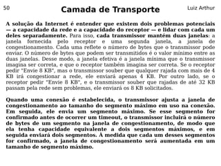 50
                    Camada de Transporte                            Luiz Arthur


A solução da Internet é entender que existem dois problemas potenciais
— a capacidade da rede e a capacidade do receptor — e lidar com cada um
deles separadamente. Para isso, cada transmissor mantém duas janelas: a
janela fornecida pelo receptor e uma segunda janela, a janela de
congestionamento. Cada uma reflete o número de bytes que o transmissor pode
enviar. O número de bytes que podem ser transmitidos é o valor mínimo entre as
duas janelas. Desse modo, a janela efetiva é a janela mínima que o transmissor
imagina ser correta, e que o receptor também imagina ser correta. Se o receptor
pedir "Envie 8 KB", mas o transmissor souber que qualquer rajada com mais de 4
KB irá congestionar a rede, ele enviará apenas 4 KB. Por outro lado, se o
receptor pedir "Envie 8 KB", e o transmissor souber que rajadas de até 32 KB
passam pela rede sem problemas, ele enviará os 8 KB solicitados.

Quando uma conexão é estabelecida, o transmissor ajusta a janela de
congestionamento ao tamanho do segmento máximo em uso na conexão.
Em seguida, ele envia um segmento máximo. Se esse segmento for
confirmado antes de ocorrer um timeout, o transmissor incluirá o número
de bytes de um segmento na janela de congestionamento, de modo que
ela tenha capacidade equivalente a dois segmentos máximos, e em
seguida enviará dois segmentos. À medida que cada um desses segmentos
for confirmado, a janela de congestionamento será aumentada em um
tamanho de segmento máximo.
 