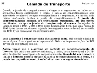51
                     Camada de Transporte                              Luiz Arthur


Quando a janela de congestionamento chegar a n segmentos, se todos os n
segmentos forem confirmados a tempo, a janela de congestionamento será
aumentada no número de bytes correspondente a n segmentos. Na prática, cada
rajada confirmada duplica a janela de congestionamento. A janela de
congestionamento mantém seu crescimento exponencial até que ocorra
um timeout ou que a janela do receptor seja alcançada. Se rajadas de
tamanho igual a 1024, 2048 e 4096 bytes funcionarem bem, mas uma rajada de
8192 bytes causar um timeout, a janela de congestionamento deverá ser mantida
em 4096 bytes para evitar congestionamentos.


Esse algoritmo é conhecido como inicialização lenta, mas ele não é lento de
modo algum. Esse algoritmo é exponencial. Todas as implementações do TCP
devem ser compatíveis com ele.

Agora, vamos ver o algoritmo de controle de congestionamento da
Internet. Ele utiliza um terceiro parâmetro, o limiar, inicialmente igual a 64 KB,
além das janelas do receptor e de congestionamento. Quando há um timeout, o
limiar é definido como a metade da janela de congestionamento atual, e a
janela de congestionamento é redefinida como um segmento máximo.
 