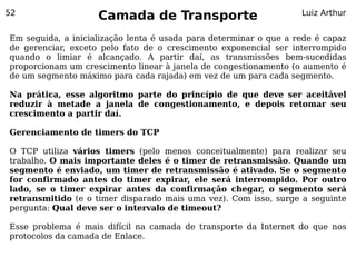 52
                    Camada de Transporte                           Luiz Arthur


Em seguida, a inicialização lenta é usada para determinar o que a rede é capaz
de gerenciar, exceto pelo fato de o crescimento exponencial ser interrompido
quando o limiar é alcançado. A partir daí, as transmissões bem-sucedidas
proporcionam um crescimento linear à janela de congestionamento (o aumento é
de um segmento máximo para cada rajada) em vez de um para cada segmento.

Na prática, esse algoritmo parte do princípio de que deve ser aceitável
reduzir à metade a janela de congestionamento, e depois retomar seu
crescimento a partir daí.

Gerenciamento de timers do TCP

O TCP utiliza vários timers (pelo menos conceitualmente) para realizar seu
trabalho. O mais importante deles é o timer de retransmissão. Quando um
segmento é enviado, um timer de retransmissão é ativado. Se o segmento
for confirmado antes do timer expirar, ele será interrompido. Por outro
lado, se o timer expirar antes da confirmação chegar, o segmento será
retransmitido (e o timer disparado mais uma vez). Com isso, surge a seguinte
pergunta: Qual deve ser o intervalo de timeout?

Esse problema é mais difícil na camada de transporte da Internet do que nos
protocolos da camada de Enlace.
 