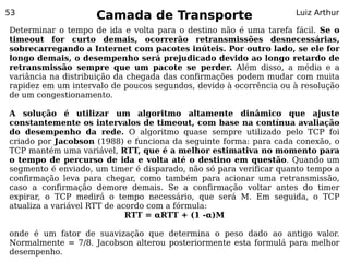 53
                    Camada de Transporte                           Luiz Arthur

Determinar o tempo de ida e volta para o destino não é uma tarefa fácil. Se o
timeout for curto demais, ocorrerão retransmissões desnecessárias,
sobrecarregando a Internet com pacotes inúteis. Por outro lado, se ele for
longo demais, o desempenho será prejudicado devido ao longo retardo de
retransmissão sempre que um pacote se perder. Além disso, a média e a
variância na distribuição da chegada das confirmações podem mudar com muita
rapidez em um intervalo de poucos segundos, devido à ocorrência ou à resolução
de um congestionamento.

A solução é utilizar um algoritmo altamente dinâmico que ajuste
constantemente os intervalos de timeout, com base na contínua avaliação
do desempenho da rede. O algoritmo quase sempre utilizado pelo TCP foi
criado por Jacobson (1988) e funciona da seguinte forma: para cada conexão, o
TCP mantém uma variável, RTT, que é a melhor estimativa no momento para
o tempo de percurso de ida e volta até o destino em questão. Quando um
segmento é enviado, um timer é disparado, não só para verificar quanto tempo a
confirmação leva para chegar, como também para acionar uma retransmissão,
caso a confirmação demore demais. Se a confirmação voltar antes do timer
expirar, o TCP medirá o tempo necessário, que será M. Em seguida, o TCP
atualiza a variável RTT de acordo com a fórmula:
                             RTT = αRTT + (1 -α)M

onde é um fator de suavização que determina o peso dado ao antigo valor.
Normalmente = 7/8. Jacobson alterou posteriormente esta formulá para melhor
desempenho.
 