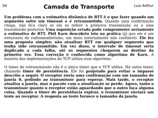 54
                    Camada de Transporte                            Luiz Arthur


Um problema com a estimativa dinâmica de RTT é o que fazer quando um
segmento sofre um timeout e é retransmitido. Quando uma confirmação
chega, não fica claro se ela se refere à primeira transmissão ou a uma
transmissão posterior. Uma suposição errada pode comprometer seriamente
a estimativa de RTT. Phil Karn descobriu isto na prática (já que ele é um
entusiasta do radioamadorismo, um meio notoriamente não confiável). Ele fez
uma proposta simples: não atualizar RTT em qualquer segmento que
tenha sido retransmitido. Em vez disso, o intervalo de timeout seria
duplicado a cada falha, até os segmentos chegarem ao destino da
primeira vez. Essa correção é conhecida como algoritmo de Karn. A
maioria das implementações do TCP utiliza esse algoritmo.

O timer de retransmissão não é o único timer que o TCP utiliza. Há outro timer,
chamado timer de persistência. Ele foi projetado para evitar o impasse
descrito a seguir. O receptor envia uma confirmação com um tamanho de
janela 0, pedindo ao transmissor para esperar. Mais tarde, o receptor
atualiza a janela, mas o pacote com a atualização se perde. Agora, tanto o
transmissor quanto o receptor estão aguardando que o outro faça alguma
coisa. Quando o timer de persistência expirar, o transmissor enviará um
teste ao receptor. A resposta ao teste fornece o tamanho da janela.
 
