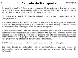 6
                    Camada de Transporte                            Luiz Arthur


O pseudocabeçalho é feito com o endereço IP de origem e destino, o campo
protocol (que indica o protocolo usado neste caso o UDP). Note que estes campos
são obtidos no datagrama IP e não no datagrama UDP   .

O campo UDP length do pseudo cabeçalho é o único campo extraído do
datagrama UDP.

A soma de verificação UDP inclui então os endereços IP de origem, IP de destino
e protcolo. O que significando que o software UDP deve interagir com o software
IP para encontrar endereços antes de enviar datagramas.

A forte interação ente UDP e IP violam a premissa básica de que a colocação em
camadas reflete separação de funcionalidades. Ou seja, cada camada deveria ser
independente da outra, porém como é possível ver isto não acontece na prática
com o modelo TCP/IP. Já que o UDP da Camada de Transporte está estreitamente
integrado com o protocolo IP da Camada de Inter-rede.

O TCP inclui o mesmo pseudo cabeçalho para a soma de verificação.

Por fim, depois do cabeçalho vem o playload/Dados, que irá conter as
informações uteis do usuário, a ser entregue ao protocolo da Camada de
Aplicação.
 