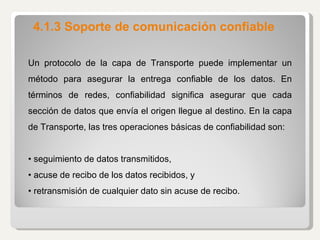 4.1.3 Soporte de comunicación confiable Un protocolo de la capa de Transporte puede implementar un método para asegurar la entrega confiable de los datos. En términos de redes, confiabilidad significa asegurar que cada sección de datos que envía el origen llegue al destino. En la capa de Transporte, las tres operaciones básicas de confiabilidad son:   •  seguimiento de datos transmitidos, •  acuse de recibo de los datos recibidos, y •  retransmisión de cualquier dato sin acuse de recibo. 
