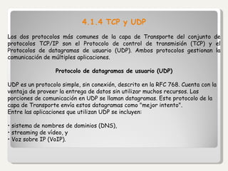 4.1.4 TCP y UDP Los dos protocolos más comunes de la capa de Transporte del conjunto de protocolos TCP/IP son el Protocolo de control de transmisión (TCP) y el Protocolos de datagramas de usuario (UDP). Ambos protocolos gestionan la comunicación de múltiples aplicaciones.    Protocolo de datagramas de usuario (UDP) UDP es un protocolo simple, sin conexión, descrito en la RFC 768. Cuenta con la ventaja de proveer la entrega de datos sin utilizar muchos recursos. Las porciones de comunicación en UDP se llaman datagramas. Este protocolo de la capa de Transporte envía estos datagramas como "mejor intento". Entre las aplicaciones que utilizan UDP se incluyen: •  sistema de nombres de dominios (DNS), •  streaming de vídeo, y •  Voz sobre IP (VoIP). 