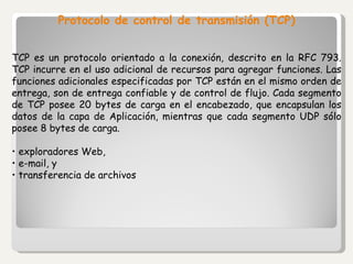 Protocolo de control de transmisión (TCP) TCP es un protocolo orientado a la conexión, descrito en la RFC 793. TCP incurre en el uso adicional de recursos para agregar funciones. Las funciones adicionales especificadas por TCP están en el mismo orden de entrega, son de entrega confiable y de control de flujo. Cada segmento de TCP posee 20 bytes de carga en el encabezado, que encapsulan los datos de la capa de Aplicación, mientras que cada segmento UDP sólo posee 8 bytes de carga . •  exploradores Web, •  e-mail, y •  transferencia de archivos 