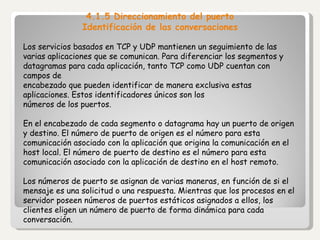 4.1.5 Direccionamiento del puerto Identificación de las conversaciones Los servicios basados en TCP y UDP mantienen un seguimiento de las varias aplicaciones que se comunican. Para diferenciar los segmentos y datagramas para cada aplicación, tanto TCP como UDP cuentan con campos de encabezado que pueden identificar de manera exclusiva estas aplicaciones. Estos identificadores únicos son los números de los puertos.   En el encabezado de cada segmento o datagrama hay un puerto de origen y destino. El número de puerto de origen es el número para esta comunicación asociado con la aplicación que origina la comunicación en el host local. El número de puerto de destino es el número para esta comunicación asociado con la aplicación de destino en el host remoto.   Los números de puerto se asignan de varias maneras, en función de si el mensaje es una solicitud o una respuesta. Mientras que los procesos en el servidor poseen números de puertos estáticos asignados a ellos, los clientes eligen un número de puerto de forma dinámica para cada conversación.   
