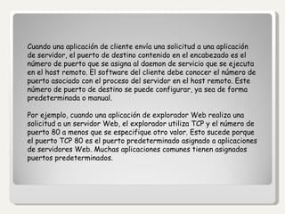   Cuando una aplicación de cliente envía una solicitud a una aplicación de servidor, el puerto de destino contenido en el encabezado es el número de puerto que se asigna al daemon de servicio que se ejecuta en el host remoto. El software del cliente debe conocer el número de puerto asociado con el proceso del servidor en el host remoto. Este número de puerto de destino se puede configurar, ya sea de forma predeterminada o manual. Por ejemplo, cuando una aplicación de explorador Web realiza una solicitud a un servidor Web, el explorador utiliza TCP y el número de puerto 80 a menos que se especifique otro valor. Esto sucede porque el puerto TCP 80 es el puerto predeterminado asignado a aplicaciones de servidores Web. Muchas aplicaciones comunes tienen asignados puertos predeterminados. 