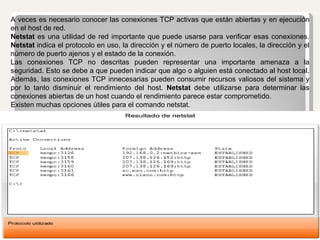 A veces es necesario conocer las conexiones TCP activas que están abiertas y en ejecución en el host de red.  Netstat  es una utilidad de red importante que puede usarse para verificar esas conexiones.  Netstat  indica el protocolo en uso, la dirección y el número de puerto locales, la dirección y el número de puerto ajenos y el estado de la conexión. Las conexiones TCP no descritas pueden representar una importante amenaza a la seguridad. Esto se debe a que pueden indicar que algo o alguien está conectado al host local. Además, las conexiones TCP innecesarias pueden consumir recursos valiosos del sistema y por lo tanto disminuir el rendimiento del host.  Netstat  debe utilizarse para determinar las conexiones abiertas de un host cuando el rendimiento parece estar comprometido. Existen muchas opciones útiles para el comando netstat. 