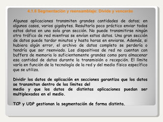 4.1.6 Segmentación y reensamblaje: Divide y vencerás Algunas aplicaciones transmiten grandes cantidades de datos; en algunos casos, varios gigabytes. Resultaría poco práctico enviar todos estos datos en una sola gran sección. No puede transmitirse ningún otro tráfico de red mientras se envían estos datos. Una gran sección de datos puede tardar minutos y hasta horas en enviarse. Además, si hubiera algún error, el archivo de datos completo se perdería o tendría que ser reenviado. Los dispositivos de red no cuentan con buffers de memoria lo suficientemente grandes como para almacenar esa cantidad de datos durante la transmisión o recepción. El límite varía en función de la tecnología de la red y del medio físico específico que se utiliza.   Dividir los datos de aplicación en secciones garantiza que los datos se transmitan dentro de los límites del medio y que los datos de distintas aplicaciones puedan ser multiplexados en el medio.   TCP y UDP gestionan la segmentación de forma distinta.   