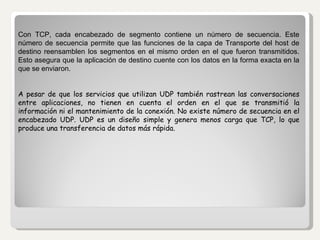 Con TCP, cada encabezado de segmento contiene un número de secuencia. Este número de secuencia permite que las funciones de la capa de Transporte del host de destino reensamblen los segmentos en el mismo orden en el que fueron transmitidos. Esto asegura que la aplicación de destino cuente con los datos en la forma exacta en la que se enviaron. A pesar de que los servicios que utilizan UDP también rastrean las conversaciones entre aplicaciones, no tienen en cuenta el orden en el que se transmitió la información ni el mantenimiento de la conexión. No existe número de secuencia en el encabezado UDP. UDP es un diseño simple y genera menos carga que TCP, lo que produce una transferencia de datos más rápida.   