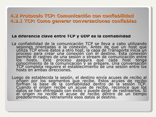 4.2 Protocolo TCP: Comunicación con confiabilidad 4.2.1 TCP: Como generar conversaciones confiables La diferencia clave entre TCP y UDP es la confiabilidad La confiabilidad de la comunicación TCP se lleva a cabo utilizando sesiones orientadas a la conexión. Antes de que un host que utiliza TCP envíe datos a otro host, la capa de Transporte inicia un proceso para crear una conexión con el destino. Esta conexión permite el rastreo de una sesión o stream de comunicación entre los hosts. Este proceso asegura que cada host tenga conocimiento de la comunicación y se prepare. Una conversación TCP completa requiere el establecimiento de una sesión entre los hosts en ambas direcciones. Luego de establecida la sesión, el destino envía acuses de recibo al origen por los segmentos que recibe. Estos acuses de recibo forman la base de la confiabilidad dentro de la sesión TCP. Cuando el origen recibe un acuse de recibo, reconoce que los datos se han entregado con éxito y puede dejar de rastrearlos. Si el origen no recibe el acuse de recibo dentro de un tiempo predeterminado, retransmite esos datos al destino. 