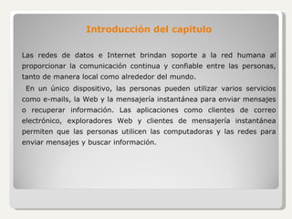 Introducción del capitulo Las redes de datos e Internet brindan soporte a la red humana al proporcionar la comunicación continua y confiable entre las personas, tanto de manera local como alrededor del mundo. En un único dispositivo, las personas pueden utilizar varios servicios como e-mails, la Web y la mensajería instantánea para enviar mensajes o recuperar información. Las aplicaciones como clientes de correo electrónico, exploradores Web y clientes de mensajería instantánea permiten que las personas utilicen las computadoras y las redes para enviar mensajes y buscar información. 