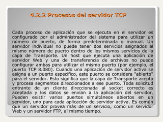 Cada proceso de aplicación que se ejecuta en el servidor es configurado por el administrador del sistema para utilizar un número de puerto, de forma predeterminada o manual. Un servidor individual no puede tener dos servicios asignados al mismo número de puerto dentro de los mismos servicios de la capa de Transporte. Un host que ejecuta una aplicación de servidor Web y una de transferencia de archivos no puede configurar ambas para utilizar el mismo puerto (por ejemplo, el puerto TCP 8.080). Cuando una aplicación de servidor activa se asigna a un puerto específico, este puerto se considera "abierto" para el servidor. Esto significa que la capa de Transporte acepta y procesa segmentos direccionados a ese puerto. Toda solicitud entrante de un cliente direccionada al socket correcto es aceptada y los datos se envían a la aplicación del servidor. Pueden existir varios puertos simultáneos abiertos en un servidor, uno para cada aplicación de servidor activa. Es común que un servidor provea más de un servicio, como un servidor Web y un servidor FTP, al mismo tiempo. 4.2.2 Procesos del servidor TCP 