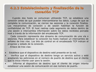 Cuando dos hosts se comunican utilizando TCP, se establece una conexión antes de que puedan intercambiarse los datos. Luego de que se completa la comunicación, se cierran las sesiones y la conexión finaliza. Los mecanismos de conexión y de sesión habilitan la función de confiabilidad de TCP. El host rastrea cada segmento de datos dentro de una sesión e intercambia información sobre los datos recibidos porcada host a través de la información del encabezado TCP. Cada conexión representa dos streams de comunicación de una vía o sesiones. Para establecer la conexión los hosts realizan un intercambio de señales de tres vías. Los bits de control en el encabezado TCP indican el progreso y estado de la conexión.  . Enlace de tres vías:  •  Establece que el dispositivo de destino esté presente en la red. •  Verifica que el dispositivo de destino tenga un servicio activo y esté aceptando las peticiones en el número de puerto de destino que el cliente que lo inicia intente usar para la sesión. •  Informa al dispositivo de destino que el cliente de origen intenta establecer una sesión de comunicación en ese número de puerto. 4.2.3 Establecimiento y finalización de la conexión TCP 