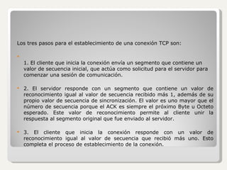 Los tres pasos para el establecimiento de una conexión TCP son: 1. El cliente que inicia la conexión envía un segmento que contiene un valor de secuencia inicial, que actúa como solicitud para el servidor para comenzar una sesión de comunicación. 2. El servidor responde con un segmento que contiene un valor de reconocimiento igual al valor de secuencia recibido más 1, además de su propio valor de secuencia de sincronización. El valor es uno mayor que el número de secuencia porque el ACK es siempre el próximo Byte u Octeto esperado. Este valor de reconocimiento permite al cliente unir la respuesta al segmento original que fue enviado al servidor. 3. El cliente que inicia la conexión responde con un valor de reconocimiento igual al valor de secuencia que recibió más uno. Esto completa el proceso de establecimiento de la conexión. 