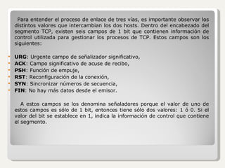 Para entender el proceso de enlace de tres vías, es importante observar los distintos valores que intercambian los dos hosts. Dentro del encabezado del segmento TCP, existen seis campos de 1 bit que contienen información de control utilizada para gestionar los procesos de TCP. Estos campos son los siguientes: URG : Urgente campo de señalizador significativo, ACK : Campo significativo de acuse de recibo, PSH : Función de empuje, RST : Reconfiguración de la conexión, SYN : Sincronizar números de secuencia, FIN : No hay más datos desde el emisor. A estos campos se los denomina señaladores porque el valor de uno de estos campos es sólo de 1 bit, entonces tiene sólo dos valores: 1 ó 0. Si el valor del bit se establece en 1, indica la información de control que contiene el segmento. 