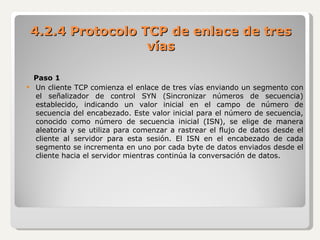 Paso 1 Un cliente TCP comienza el enlace de tres vías enviando un segmento con el señalizador de control SYN (Sincronizar números de secuencia) establecido, indicando un valor inicial en el campo de número de secuencia del encabezado. Este valor inicial para el número de secuencia, conocido como número de secuencia inicial (ISN), se elige de manera aleatoria y se utiliza para comenzar a rastrear el flujo de datos desde el cliente al servidor para esta sesión. El ISN en el encabezado de cada segmento se incrementa en uno por cada byte de datos enviados desde el cliente hacia el servidor mientras continúa la conversación de datos. 4.2.4 Protocolo TCP de enlace de tres vías 