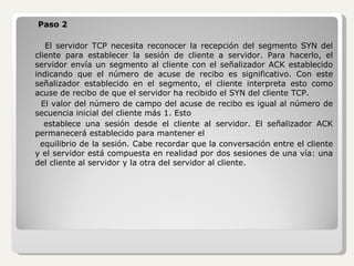 Paso 2 El servidor TCP necesita reconocer la recepción del segmento SYN del cliente para establecer la sesión de cliente a servidor. Para hacerlo, el servidor envía un segmento al cliente con el señalizador ACK establecido indicando que el número de acuse de recibo es significativo. Con este señalizador establecido en el segmento, el cliente interpreta esto como acuse de recibo de que el servidor ha recibido el SYN del cliente TCP. El valor del número de campo del acuse de recibo es igual al número de secuencia inicial del cliente más 1. Esto establece una sesión desde el cliente al servidor. El señalizador ACK permanecerá establecido para mantener el equilibrio de la sesión. Cabe recordar que la conversación entre el cliente y el servidor está compuesta en realidad por dos sesiones de una vía: una del cliente al servidor y la otra del servidor al cliente.  