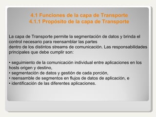 4.1 Funciones de la capa de Transporte 4.1.1 Propósito de la capa de Transporte La capa de Transporte permite la segmentación de datos y brinda el control necesario para reensamblar las partes dentro de los distintos streams de comunicación. Las responsabilidades principales que debe cumplir son: •  seguimiento de la comunicación individual entre aplicaciones en los hosts origen y destino, •  segmentación de datos y gestión de cada porción, •  reensamble de segmentos en flujos de datos de aplicación, e •  identificación de las diferentes aplicaciones. 
