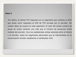 Paso 3 Por último, el cliente TCP responde con un segmento que contiene un ACK que actúa como respuesta al SYN de TCP enviado por el servidor. No existen datos de usuario en este segmento. El valor del campo número de acuse de recibo contiene uno más que el número de secuencia inicial recibido del servidor. Una vez establecidas ambas sesiones entre el cliente y el servidor, todos los segmentos adicionales que se intercambien en la comunicación tendrán establecido el señalizador ACK. 