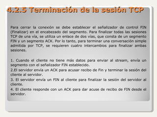 Para cerrar la conexión se debe establecer el señalizador de control FIN (Finalizar) en el encabezado del segmento. Para finalizar todas las sesiones TCP de una vía, se utiliza un enlace de dos vías, que consta de un segmento FIN y un segmento ACK. Por lo tanto, para terminar una conversación simple admitida por TCP, se requieren cuatro intercambios para finalizar ambas sesiones. 1. Cuando el cliente no tiene más datos para enviar al stream, envía un segmento con el señalizador FIN establecido. 2.El servidor envía un ACK para acusar recibo de Fin y terminar la sesión del cliente al servidor. 3. El servidor envía un FIN al cliente para finalizar la sesión del servidor al cliente. 4. El cliente responde con un ACK para dar acuse de recibo de FIN desde el servidor. 4.2.5 Terminación de la sesión TCP 