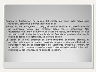 Cuando la finalización de sesión del cliente no tiene más datos para transferir, establece el señalizador FIN en el encabezado de un segmento. Luego, el servidor finaliza la conexión y envía un segmento normal que contiene datos con el señalizador ACK establecido utilizando el número de acuse de recibo, confirmando así que se han recibido todos los bytes de datos. Cuando se produce el acuse de recibo de todos los segmentos, se cierra la sesión.  La sesión en la otra dirección se cierra mediante el mismo proceso. El receptor indica que no existen más datos para enviar estableciendo el señalizador FIN en el encabezado del segmento enviado al origen. Un acuse de recibo de retorno confirma que todos los bytes de datos han sido recibidos y, por lo tanto, se ha cerrado la sesión. 