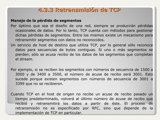 4.3.3 Retransmisión de TCP Manejo de la pérdida de segmentos Por óptimo que sea el diseño de una red, siempre se producirán pérdidas ocasionales de datos. Por lo tanto, TCP cuenta con métodos para gestionar dichas pérdidas de segmentos. Entre los mismos existe un mecanismo para retransmitir segmentos con datos no reconocidos. Un servicio de host de destino que utiliza TCP, por lo general sólo reconoce datos para secuencias de bytes contiguas. Si uno o más segmentos se pierden, sólo se acusa recibo de los datos de los segmentos que completan el stream. Por ejemplo, si se reciben los segmentos con números de secuencia de 1500 a 3000 y de 3400 a 3500, el número de acuse de recibo será 3001. Esto sucede porque existen segmentos con números de secuencia de 3001 a 3399 que no se recibieron. Cuando TCP en el host de origen no recibe un acuse de recibo pasado un tiempo predeterminado, volverá al último número de acuse de recibo que recibió y retransmitirá los datos a partir de éste. El proceso de retransmisión no es especificado por RFC, sino que depende de la implementación de TCP en particular. 