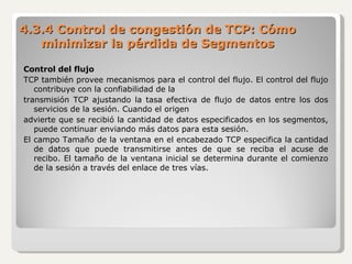 4.3.4 Control de congestión de TCP: Cómo minimizar la pérdida de Segmentos Control del flujo TCP también provee mecanismos para el control del flujo. El control del flujo contribuye con la confiabilidad de la transmisión TCP ajustando la tasa efectiva de flujo de datos entre los dos servicios de la sesión. Cuando el origen advierte que se recibió la cantidad de datos especificados en los segmentos, puede continuar enviando más datos para esta sesión. El campo Tamaño de la ventana en el encabezado TCP especifica la cantidad de datos que puede transmitirse antes de que se reciba el acuse de recibo. El tamaño de la ventana inicial se determina durante el comienzo de la sesión a través del enlace de tres vías. 
