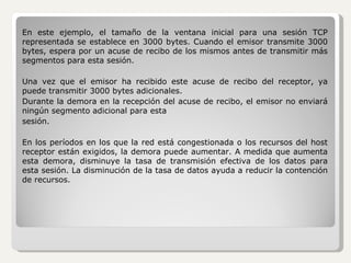En este ejemplo, el tamaño de la ventana inicial para una sesión TCP representada se establece en 3000 bytes. Cuando el emisor transmite 3000 bytes, espera por un acuse de recibo de los mismos antes de transmitir más segmentos para esta sesión. Una vez que el emisor ha recibido este acuse de recibo del receptor, ya puede transmitir 3000 bytes adicionales. Durante la demora en la recepción del acuse de recibo, el emisor no enviará ningún segmento adicional para esta sesión.  En los períodos en los que la red está congestionada o los recursos del host receptor están exigidos, la demora puede aumentar. A medida que aumenta esta demora, disminuye la tasa de transmisión efectiva de los datos para esta sesión. La disminución de la tasa de datos ayuda a reducir la contención de recursos. 
