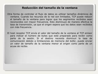 Reducción del tamaño de la ventana Otra forma de controlar el flujo de datos es utilizar tamaños dinámicos de ventana. Cuando los recursos de la red son limitados, TCP puede reducir el tamaño de la ventana para lograr que los segmentos recibidos sean reconocidos con mayor frecuencia. Esto disminuye de manera efectiva la tasa de transmisión, ya que el origen espera que los datos sean recibidos con más frecuencia. El host receptor TCP envía el valor del tamaño de la ventana al TCP emisor para indicar el número de bytes que está preparado para recibir como parte de la sesión. Si el destino necesita disminuir la tasa de comunicación debido a limitaciones de memoria del búfer, puede enviar un valor de tamaño de la ventana menor al origen como parte de un acuse de recibo. 