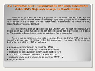 4.4 Protocolo UDP: Comunicación con baja sobrecarga 4.4.1 UDP: Baja sobrecarga vs Confiabilidad UDP es un protocolo simple que provee las funciones básicas de la capa de Transporte. Genera mucho menos sobrecarga que TCP, ya que no es orientado a la conexión y no cuenta con los sofisticados mecanismos de retransmisión, secuenciación y control del flujo. Esto no significa que las aplicaciones que utilizan UDP no sean confiables. Sólo quiere decir que estas funciones no son contempladas por el protocolo de la capa de Transporte y deben implementarse aparte, si fuera necesario. Pese a que es relativamente baja la cantidad total de tráfico UDP que puede encontrarse en una red típica, entre los protocolos principales de la capa de Aplicación que utilizan UDP se incluyen: •  sistema de denominación de dominio (DNS), •  protocolo simple de administración de red (SNMP), •  protocolo de configuración dinámica de host (DHCP), •  protocolo de información de enrutamiento (RIP), •  protocolo trivial de transferencia de archivos (TFTP), y •  juegos en línea. 