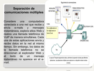 Separación de comunicaciones múltiples  Considere una computadora conectada a una red que recibe y envía e-mails y mensajes instantáneos, explora sitios Web y realiza una llamada telefónica de VoIP de manera simultánea. Cada una de estas aplicaciones envía y recibe datos en la red al mismo tiempo. Sin embargo, los datos de la llamada telefónica no se direccionan al explorador Web y el texto de un mensaje instantáneo no aparece en el e-mail. 