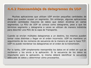 4.4.2 Reensamblaje de datagramas de UDP Muchas aplicaciones que utilizan UDP envían pequeñas cantidades de datos que pueden ocupar un segmento. Sin embargo, algunas aplicaciones enviarán cantidades mayores de datos que deben dividirse en varios segmentos. La PDU de UDP se conoce como datagrama, pese a que los términos segmento y datagrama a veces se utilizan de manera indistinta para describir una PDU de la capa de Transporte. Cuando se envían múltiples datagramas a un destino, los mismos pueden tomar rutas distintas y llegar en el orden incorrecto. UDP no mantiene un seguimiento de los números de secuencia de la manera en que lo hace TCP. UDP no puede reordenar los datagramas en el orden de la transmisión.   Por lo tanto, UDP simplemente reensambla los datos en el orden en que se recibieron y los envía a la aplicación. Si la secuencia de los datos es importante para la aplicación, la misma deberá identificar la secuencia adecuada de datos y determinar cómo procesarlos. 