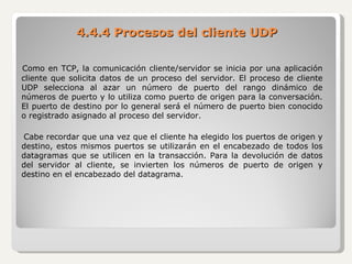 4.4.4 Procesos del cliente UDP Como en TCP, la comunicación cliente/servidor se inicia por una aplicación cliente que solicita datos de un proceso del servidor. El proceso de cliente UDP selecciona al azar un número de puerto del rango dinámico de números de puerto y lo utiliza como puerto de origen para la conversación. El puerto de destino por lo general será el número de puerto bien conocido o registrado asignado al proceso del servidor. Cabe recordar que una vez que el cliente ha elegido los puertos de origen y destino, estos mismos puertos se utilizarán en el encabezado de todos los datagramas que se utilicen en la transacción. Para la devolución de datos del servidor al cliente, se invierten los números de puerto de origen y destino en el encabezado del datagrama. 