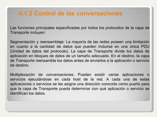 4.1.2 Control de las conversaciones Las funciones principales especificadas por todos los protocolos de la capa de Transporte incluyen:   Segmentación y reensamblaje: La mayoría de las redes poseen una limitación en cuanto a la cantidad de datos que pueden incluirse en una única PDU (Unidad de datos del protocolo). La capa de Transporte divide los datos de aplicación en bloques de datos de un tamaño adecuado. En el destino, la capa de Transporte reensambla los datos antes de enviarlos a la aplicación o servicio de destino.   Multiplexación de conversaciones: Pueden existir varias aplicaciones o servicios ejecutándose en cada host de la red. A cada una de estas aplicaciones o servicios se les asigna una dirección conocida como puerto para que la capa de Transporte pueda determinar con qué aplicación o servicio se identifican los datos. 