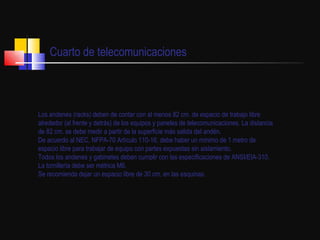 Cuarto de telecomunicaciones Los andenes (racks) deben de contar con al menos 82 cm. de espacio de trabajo libre alrededor (al frente y detrás) de los equipos y paneles de telecomunicaciones. La distancia de 82 cm. se debe medir a partir de la superficie más salida del andén.  De acuerdo al NEC, NFPA-70 Artículo 110-16, debe haber un mínimo de 1 metro de espacio libre para trabajar de equipo con partes expuestas sin aislamiento.  Todos los andenes y gabinetes deben cumplir con las especificaciones de ANSI/EIA-310.  La tornillería debe ser métrica M6.  Se recomienda dejar un espacio libre de 30 cm. en las esquinas.   