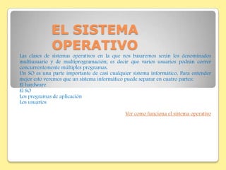 EL SISTEMA
             OPERATIVO
Las clases de sistemas operativos en la que nos basaremos serán los denominados
multiusuario y de multiprogramación; es decir que varios usuarios podrán correr
concurrentemente múltiples programas.
Un SO es una parte importante de casi cualquier sistema informático. Para entender
mejor esto veremos que un sistema informático puede separar en cuatro partes:
El hardware
El SO
Los programas de aplicación
Los usuarios

                                             Ver como funciona el sistema operativo
 