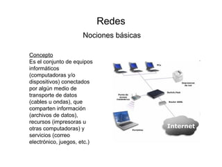 Redes Nociones básicas Concepto Es el conjunto de equipos informáticos (computadoras y/o dispositivos) conectados por algún medio de transporte de datos (cables u ondas), que comparten información (archivos de datos), recursos (impresoras u otras computadoras) y servicios (correo electrónico, juegos, etc.) 