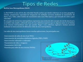 Tipos de RedesRed de Área Metropolitana (MAN)La Red MAN es una red de alta velocidad (banda ancha) que dando cobertura en un área geográfica extensa, proporciona capacidad de integración de múltiples servicios mediante la transmisión de datos, voz y vídeo, sobre medios de transmisión tales como fibra óptica y par trenzado de cobre a gran velocidad.El concepto de red de área metropolitana representa una evolución del concepto de red de área local a un ámbito más amplio, cubriendo áreas de una cobertura superior que en algunos casos no se limitan a un entorno metropolitano sino que pueden llegar a una cobertura regional e incluso nacional mediante la interconexión de diferentes redes de área metropolitana.Las redes de área metropolitana tienen muchas aplicaciones, las principales son:-Interconexión de redes de área local (RAL) -Interconexión de centralitas telefónicas digitales (PBX y PABX) -Interconexión ordenador a ordenador -Transmisión de vídeo e imágenes -Transmisión CAD/CAM -Pasarelas para redes de área extensa (WANs) 