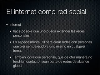 El internet como red social
 Internet
   hace posible que uno pueda extender las redes
   personales.
   Es especialmente útil para crear redes con personas
   que piensen parecido a uno mismo en cualquier
   tema.
   También logra que personas, que de otra manera no
   tendrían contacto, sean parte de redes de alcance
   global
 